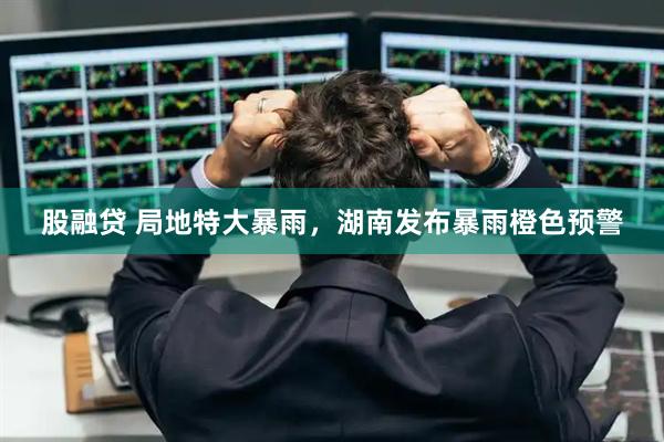股融贷 局地特大暴雨，湖南发布暴雨橙色预警