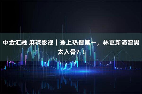 中金汇融 麻辣影视｜登上热搜第一，林更新演渣男太入骨？！