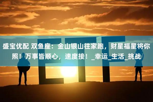 盛宝优配 双鱼座：金山银山往家跑，财星福星将你照！万事皆顺心，速度接！_幸运_生活_挑战