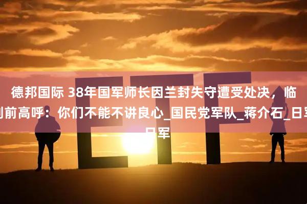 德邦国际 38年国军师长因兰封失守遭受处决，临刑前高呼：你们不能不讲良心_国民党军队_蒋介石_日军