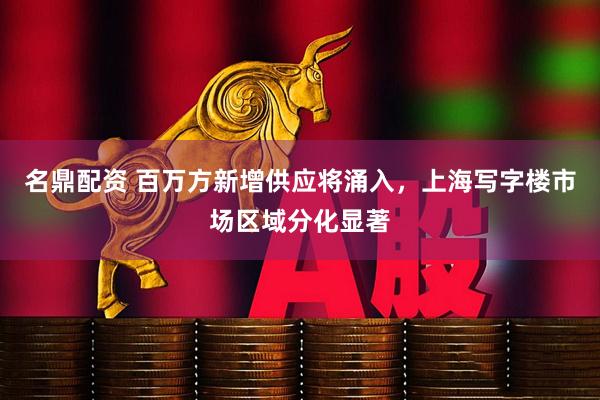 名鼎配资 百万方新增供应将涌入，上海写字楼市场区域分化显著