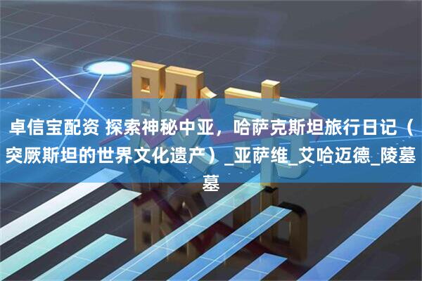 卓信宝配资 探索神秘中亚，哈萨克斯坦旅行日记（突厥斯坦的世界文化遗产）_亚萨维_艾哈迈德_陵墓