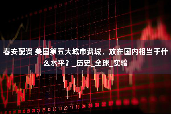 春安配资 美国第五大城市费城，放在国内相当于什么水平？_历史_全球_实验