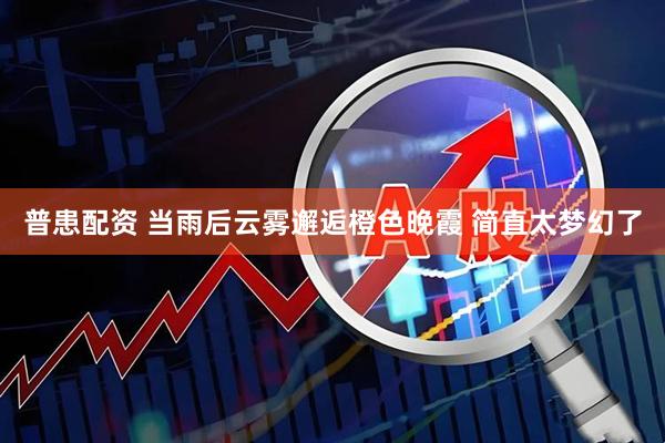普患配资 当雨后云雾邂逅橙色晚霞 简直太梦幻了