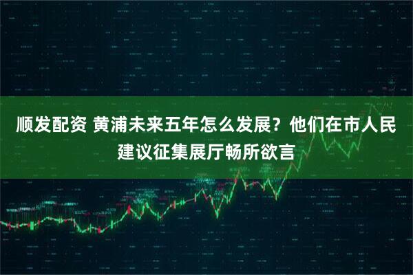 顺发配资 黄浦未来五年怎么发展？他们在市人民建议征集展厅畅所欲言
