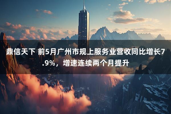 鼎信天下 前5月广州市规上服务业营收同比增长7.9%，增速连续两个月提升