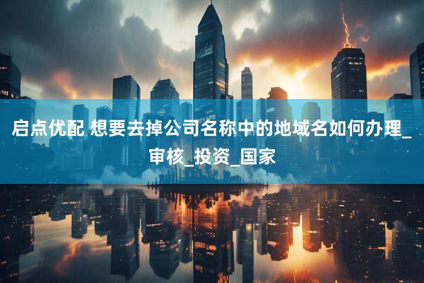 启点优配 想要去掉公司名称中的地域名如何办理_审核_投资_国家