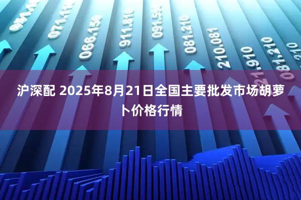 沪深配 2025年8月21日全国主要批发市场胡萝卜价格行情