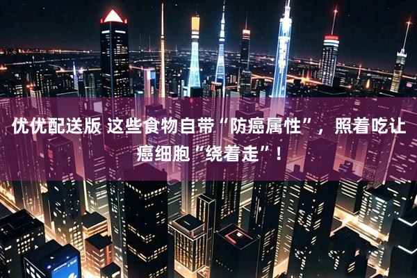 优优配送版 这些食物自带“防癌属性”，照着吃让癌细胞“绕着走”！