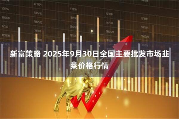 新富策略 2025年9月30日全国主要批发市场韭菜价格行情